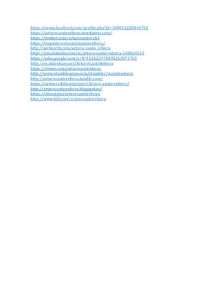 https://www.facebook.com/profile.php?id=100011226846762
https://arturocantorebora.wordpress.com/
https://twitter.com/arturocantoreb3
https://es.pinterest.com/acantorebora/
http://weheartit.com/arturo_canto_rebora
https://mx.linkedin.com/in/arturo-canto-rebora-3400a9113
https://plus.google.com/u/0/112122478395213071765
http://es.slideshare.net/ArturoCantoRebora
https://vimeo.com/arturocantoebora
http://www.stumbleupon.com/stumbler/acantorebora
http://arturocantorebora.tumblr.com/
https://www.reddit.com/user/Arturo-canto-rebora/
http://arturocantorebora.blogspot.es/
https://about.me/arturocantorebora
http://www.hi5.com/arturocantorebora
 
