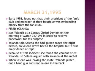    Early 1995, found out that their president of the fan’s
    club and manager of their boutique was embezzling
    money from the fan club.
   FIRED YOLANDA
   Met Yolanda at a Corpus Christi Day Inn on the
    morning of March 31,1995 in order to receive
    paperwork for tax purpose
   Yolanda told Selena she had gotten raped the night
    before, so Selena drove her to the hospital but it was
    no evidence of rape
   Because of this incident she found she couldn't trust
    Yolanda, so Selena argued with Yolanda at the motel
   When Selena was leaving the motel Yolanda pulled
    out a hand gun and shot Selena in the back
 