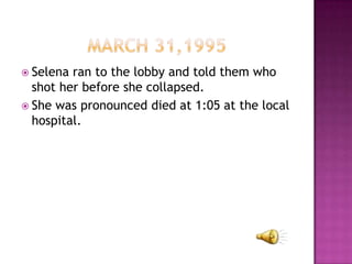  Selena ran to the lobby and told them who
  shot her before she collapsed.
 She was pronounced died at 1:05 at the local
  hospital.
 