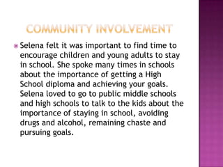  Selenafelt it was important to find time to
 encourage children and young adults to stay
 in school. She spoke many times in schools
 about the importance of getting a High
 School diploma and achieving your goals.
 Selena loved to go to public middle schools
 and high schools to talk to the kids about the
 importance of staying in school, avoiding
 drugs and alcohol, remaining chaste and
 pursuing goals.
 