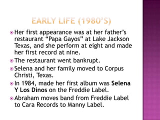  Her first appearance was at her father’s
  restaurant “Papa Gayos” at Lake Jackson
  Texas, and she perform at eight and made
  her first record at nine.
 The restaurant went bankrupt.
 Selena and her family moved to Corpus
  Christi, Texas.
 In 1984, made her first album was Selena
  Y Los Dinos on the Freddie Label.
 Abraham moves band from Freddie Label
  to Cara Records to Manny Label.
 