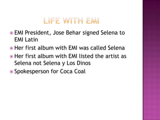  EMI President, Jose Behar signed Selena to
  EMI Latin
 Her first album with EMI was called Selena
 Her first album with EMI listed the artist as
  Selena not Selena y Los Dinos
 Spokesperson for Coca Coal
 