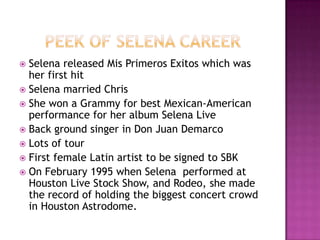  Selena released Mis Primeros Exitos which was
  her first hit
 Selena married Chris
 She won a Grammy for best Mexican-American
  performance for her album Selena Live
 Back ground singer in Don Juan Demarco
 Lots of tour
 First female Latin artist to be signed to SBK
 On February 1995 when Selena performed at
  Houston Live Stock Show, and Rodeo, she made
  the record of holding the biggest concert crowd
  in Houston Astrodome.
 