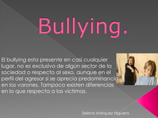 El bullying esta presente en casi cualquier
lugar, no es exclusivo de algún sector de la
sociedad o respecto al sexo, aunque en el
perfil del agresor sí se aprecia predominancia
en los varones. Tampoco existen diferencias
en lo que respecta a las víctimas.

Selena Márquez Higuera.

 