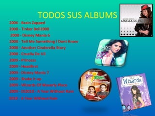 TODOS SUS ALBUMS
2006 - Brain Zapped
2008 - Tinker Bell2008
2008 - Disney Mania 6
2008 - Tell Me Something I Dont Know
2008 - Another Cinderella Story
2008 - Cruella De Vil
2009 - Princess
2009 - Headfirst
2009 - Disney Mania 7
2009 - Shake it up
2009 - Wizards Of Waverly Place
2009 - Di2010 - A Year Without Rain
2010 - A Year Without Rain
 