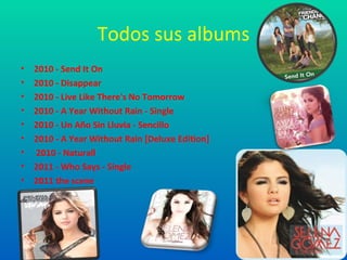 Todos sus albums
•   2010 - Send It On
•   2010 - Disappear
•   2010 - Live Like There's No Tomorrow
•   2010 - A Year Without Rain - Single
•   2010 - Un Año Sin Lluvia - Sencillo
•   2010 - A Year Without Rain [Deluxe Edition]
•   2010 - Naturall
•   2011 - Who Says - Single
•   2011 the scene
 