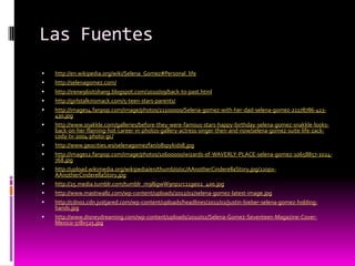 Las Fuentes
   http://en.wikipedia.org/wiki/Selena_Gomez#Personal_life
   http://selenagomez.com/
   http://irene96sitohang.blogspot.com/2010/09/back-to-past.html
   http://girlstalkinsmack.com/5-teen-stars-parents/
   http://images4.fanpop.com/image/photos/21100000/Selena-gomez-with-her-dad-selena-gomez-21178786-413-
    430.jpg
   http://www.snakkle.com/galleries/before-they-were-famous-stars-happy-birthday-selena-gomez-snakkle-looks-
    back-on-her-flaming-hot-career-in-photos-gallery-actress-singer-then-and-now/selena-gomez-suite-life-zack-
    cody-tv-2004-photo-gc/
   http://www.geocities.ws/selenagomezfan/08spykids8.jpg
   http://images2.fanpop.com/image/photos/10600000/wizards-of-WAVERLY-PLACE-selena-gomez-10658857-1024-
    768.jpg
   http://upload.wikimedia.org/wikipedia/en/thumb/0/0c/AAnotherCinderellaStory.jpg/220px-
    AAnotherCinderellaStory.jpg
   http://25.media.tumblr.com/tumblr_m9l6gwW9np1rc11geo2_400.jpg
   http://www.mastiwallz.com/wp-content/uploads/2012/02/selena-gomez-latest-image.jpg
   http://cdn01.cdn.justjared.com/wp-content/uploads/headlines/2011/02/justin-bieber-selena-gomez-holding-
    hands.jpg
   http://www.disneydreaming.com/wp-content/uploads/2010/02/Selena-Gomez-Seventeen-Magazine-Cover-
    Mexico-378x525.jpg
 