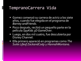 TempranoCarrera Vida

 Gomez comenzó su carrera de actriz a los siete
  años, cuando fue elegida en el programa de
  Barney andFriends.
 Poco después, recibió un pequeño parte en la
  película SpyKids 3D GameOver.
 Luego, en dos mil cuatro, fue descubierta por
  Disney Channel.
 Ella primero apareció en programas como The
  Suite Lifeof ZackandCody y HannahMontana.
 