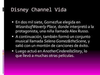 Disney Channel Vida

 En dos mil siete, Gomezfue elegida en
  WizardsofWaverly Place, donde interpretó a la
  protagonista, una niña llamada Alex Russo.
 A continuación, también formó un conjunto
  musical llamada Selena Gomez&theScene, y
  salió con un montón de canciones de éxito.
 Luego actuó en AnotherCinderellaStory, lo
  que llevó a muchas otras películas.
 