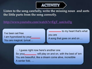 Listen to the song carefully, write the missing noun and sorts
the little parts from the song correctly.
http://www.youtube.com/watch?v=EgT_us6AsDg
I've been set free
I am hypnotized by your
You are magical, lyrical…
to my heart that's what
you are
A song that goes on and on …
… I guess right now here's another one
So your will play on and on, with the best of 'em
You are beautiful, like a dream come alive, incredible
A center fold, …
 