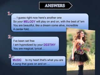 … I guess right now here's another one
So your will play on and on, with the best of 'em
You are beautiful, like a dream come alive, incredible
A center fold, …
I've been set free
I am hypnotized by your
You are magical, lyrical…
to my heart that's what you are
A song that goes on and on …
 