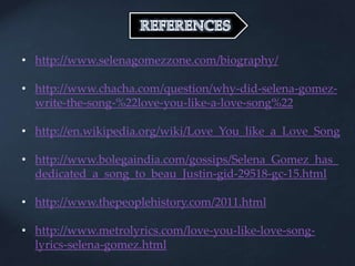 • http://www.selenagomezzone.com/biography/
• http://www.chacha.com/question/why-did-selena-gomez-
write-the-song-%22love-you-like-a-love-song%22
• http://en.wikipedia.org/wiki/Love_You_like_a_Love_Song
• http://www.bolegaindia.com/gossips/Selena_Gomez_has_
dedicated_a_song_to_beau_Justin-gid-29518-gc-15.html
• http://www.thepeoplehistory.com/2011.html
• http://www.metrolyrics.com/love-you-like-love-song-
lyrics-selena-gomez.html
 