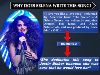 “I love you like a love song” performed
by American band “The Scene” and
Selena Gomez, was written by Antonina
Armato, Tim James, and Adam
Schmalholz, and was produced by Rock
Mafia. (2011)
RUMORED
“She dedicates this song to
Justin Bieber because she was
sure that he would love her”
 
