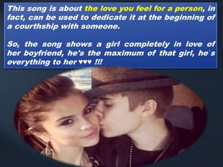 This song is about the love you feel for a person, in
fact, can be used to dedicate it at the beginning of
a courthship with someone.
So, the song shows a girl completely in love of
her boyfriend, he's the maximum of that girl, he´s
everything to her ♥♥♥ !!!
 