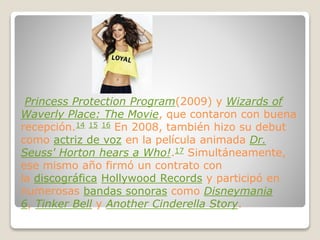 Princess Protection Program(2009) y Wizards of
Waverly Place: The Movie, que contaron con buena
recepción.14 15 16 En 2008, también hizo su debut
como actriz de voz en la película animada Dr.
Seuss' Horton hears a Who!.17 Simultáneamente,
ese mismo año firmó un contrato con
la discográfica Hollywood Records y participó en
numerosas bandas sonoras como Disneymania
6, Tinker Bell y Another Cinderella Story.
 