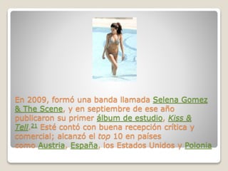 En 2009, formó una banda llamada Selena Gomez
& The Scene, y en septiembre de ese año
publicaron su primer álbum de estudio, Kiss &
Tell.21 Esté contó con buena recepción crítica y
comercial; alcanzó el top 10 en países
como Austria, España, los Estados Unidos y Polonia
 
