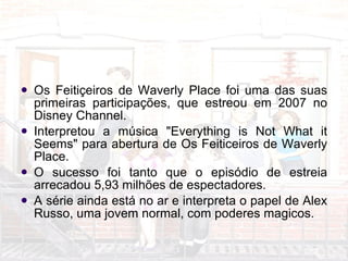 Feitiçeiros de Waverly Place Os Feitiçeiros de Waverly Place foi uma das suas primeiras participações, que estreou em 2007 no Disney Channel. Interpretou a música "Everything is Not What it Seems" para abertura de Os Feiticeiros de Waverly Place.  O sucesso foi tanto que o episódio de estreia arrecadou 5,93 milhões de espectadores.  A série ainda está no ar e interpreta o papel de Alex Russo, uma jovem normal, com poderes magicos. 