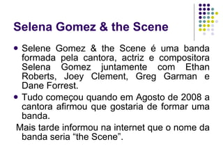 Selena Gomez & the Scene Selene Gomez & the Scene é uma banda formada pela cantora, actriz e compositora Selena Gomez juntamente com Ethan Roberts, Joey Clement, Greg Garman e Dane Forrest.  Tudo começou quando em Agosto de 2008 a cantora afirmou que gostaria de formar uma banda. Mais tarde informou na internet que o nome da banda seria “the Scene”.  