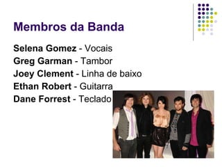 Membros da Banda Selena Gomez  - Vocais  Greg Garman  - Tambor  Joey Clement  - Linha de baixo  Ethan Robert  - Guitarra  Dane Forrest  - Teclado 