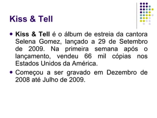 Kiss & Tell Kiss & Tell  é o álbum de estreia da cantora Selena Gomez, lançado a 29 de Setembro   de 2009. Na primeira semana após o lançamento, vendeu 66 mil cópias nos Estados Unidos da América. Começou a ser gravado em Dezembro de 2008 até Julho de 2009.  