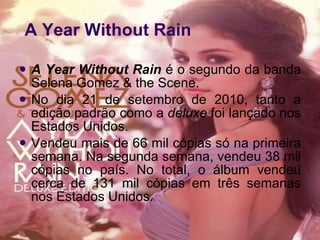 Year Without Rain A Year Without Rain  é o segundo da banda Selena Gomez & the Scene.  No dia 21 de setembro de 2010, tanto a edição padrão como a  deluxe  foi lançado nos Estados Unidos.  Vendeu mais de 66 mil cópias só na primeira semana. Na segunda semana, vendeu 38 mil cópias no país. No total, o álbum vendeu cerca de 131 mil cópias em três semanas nos Estados Unidos. A Year Without Rain 