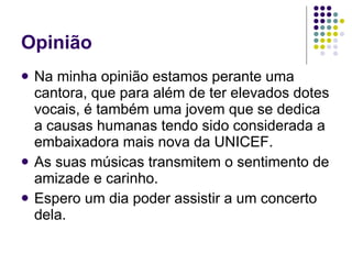 Opinião Na minha opinião estamos perante uma cantora, que para além de ter elevados dotes vocais, é também uma jovem que se dedica a causas humanas tendo sido considerada a embaixadora mais nova da UNICEF.  As suas músicas transmitem o sentimento de amizade e carinho. Espero um dia poder assistir a um concerto dela. 