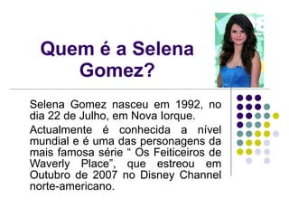 Quem é a Selena Gomez? Selena Gomez nasceu em 1992, no dia 22 de Julho, em Nova Iorque. Actualmente é conhecida a nível mundial e é uma das personagens da mais famosa série “ Os Feiticeiros de Waverly Place”, que estreou em Outubro de 2007 no Disney Channel norte-americano.  