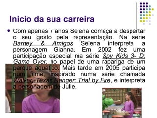 Inicio da sua carreira Com apenas 7 anos Selena começa a despertar o seu gosto pela representação. Na serie  Barney & Amigos   Selena interpreta a personagem Gianna. Em 2002 fez uma participação especial ma série  Spy Kids 3- D; Game Over ,  no papel de uma rapariga de um parque aquático .  Mais tarde em 2005 participa num filme, inspirado numa serie chamada  Walker, Texas Ranger: Trial by Fire , e interpreta a personagem de Julie.  