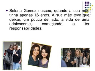 <ul><li>Selena Gomez nasceu, quando a sua mãe tinha apenas 16 anos. A sua mãe teve que deixar, um pouco de lado, a vida de...