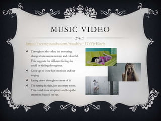 MUSIC VIDEO
https://www.youtube.com/watch?v=1TsVjvEkc4s
 Throughout the video, the colouring
changes between monotone and colourful.
This suggests the different feeling she
could be feeling throughout.
 Close-up to show her emotions and her
singing.
 Laying down throughout most of it.
 The setting is plain, just an empty room.
This could show simplicity and keep the
attention focused on her.
 