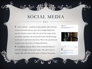 SOCIAL MEDIA
 Latest updates – regularly posting updates allow the fans
to keep informed with any news. For example: Selena has
recently released a music video for one of her songs on her
new album, therefore, she has posted on her Facebook page
to advertise it and let her fans know. This is also promotional
as it gets more views due to it being advertised.
 In addition, fans are able to write comments below of
what they thought of the music video. This allows fans to
engage with other fans and be apart of Selena’s fan group.
 