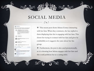 SOCIAL MEDIA
 This recent post shows Selena Gomez interacting
with her fans. When they comment, she has replied to
them displaying that she is engaging with her fans. This
shows her trying to connect with her fans and gives he
creditability as it suggests she cares about her fan
group.
 Furthermore, the post is also used promotionally,
as it is showing how Selena engages with her fans and
this could publicize her as a caring artist.
 