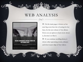 WEB ANALYSIS
 On the main page, it shows us her
next big event that she is hosting for her
fans, for the new release of her album.
Gives you an option to learn more about
it, favorite it or like it.
 If you continue scrolling down, it
shows other upcoming events, releases
and short teaser clips of her videos.
 