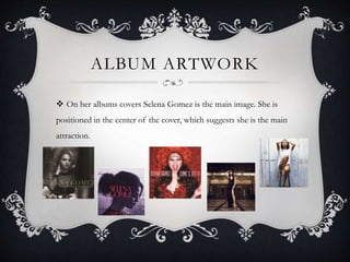 ALBUM ARTWORK
 On her albums covers Selena Gomez is the main image. She is
positioned in the center of the cover, which suggests she is the main
attraction.
 