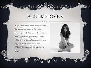 ALBUM COVER
In her latest album cover, similarly there
she is the main image in the center,
however, the whole cover is displayed as
plain. There is no typography. This is
unlike her previous album covers, which
suggests that the music could be
different due to the appearance of the
cover.
 