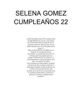 SELENA GOMEZ 
CUMPLEAÑOS 22 
¿Como que Selena tiene 22? Si apenas saco 
el video Birthday por sus 21, y hoy fueron 
los TCA donde recibio su torta por los 20, 
acaba de soplar las velas por sus 19 y ya 
hacen fiesta por sus 18, es increible que ya 
tenga 17. 
Miren a Demi bailando con Selena en su 
fiesta de 16, que grande esta la 
quinceañera, y que preciosa luce a los 14, 
el tiempo paso muy rapido para que 
cumpla 13 esta niña de 12, ya tiene 11 y 
esta empezando su carrera en Disney de a 
poco, con apenas 10 añitos. 
Se ve preciosa con esas coletas, ya sale la 
foto de los 9 años, y luego a comer las 8 
rebanadas de pastel, ya esta en Barney con 
7 añitos y eso que ayer tenia 6, que 
hermosa se ve ya en sus 5 y que dulce a los 
4, recuerdo cuando tenia 3 y lucia de 2 y 
ahora en su primer cumpleaños todo 
cambiara... 
