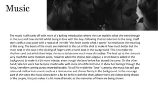 Music
The music itself starts off with more of a talking introduction where the star explains what she went through
in the past and how she felt whilst being in love with this boy. Following that introduction to the song, itself
starts with a slow paste with a repeat of the title “the heart wants what it wants” to emphasize the meaning
of the song. The beats of the music are matched to the cut of the shot to make it flow much better but the
main beat in this case is the clicking of fingers with a harsh beat in the background. This is to make the
rhythm stand out which then helps the music to become much more distinctive. The lead up to the chorus is
very much the same medium paste, however when the chorus does appear, a drum beat is added in the
background to make it a bit more intense; even though the beat before has stayed the same. On the other
hand; Selena’s voice has become much faster with more of a different tone to show her feelings through the
lyrics, therefore coming across more believable. To still fit in with the “love” scenario, the music has still got
calm and mellow instruments such as a tambourine and chimes faintly in the background. In the montage
part of the video the music slows down a far bit to fit in with the shots where there are videos being shown
of the couple, this just makes it a bit more dramatic as the memories of them are being shown.
 