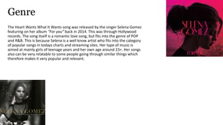 Genre
The Heart Wants What It Wants song was released by the singer Selena Gomez
featuring on her album “For you” back in 2014. This was through Hollywood
records. The song itself is a romantic love song, but fits into the genre of POP
and R&B. This is because Selena is a well know artist who fits into the category
of popular songs in todays charts and streaming sites. Her type of music is
aimed at mainly girls of teenage years and her own age around 23+. Her songs
also can be very relatable to some people going through similar things which
therefore makes it very popular and relevant.
 