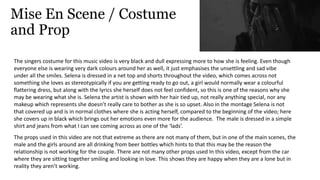 Mise En Scene / Costume
and Prop
The singers costume for this music video is very black and dull expressing more to how she is feeling. Even though
everyone else is wearing very dark colours around her as well, it just emphasises the unsettling and sad vibe
under all the smiles. Selena is dressed in a net top and shorts throughout the video, which comes across not
something she loves as stereotypically if you are getting ready to go out, a girl would normally wear a colourful
flattering dress, but along with the lyrics she herself does not feel confident, so this is one of the reasons why she
may be wearing what she is. Selena the artist is shown with her hair tied up, not really anything special, nor any
makeup which represents she doesn’t really care to bother as she is so upset. Also in the montage Selena is not
that covered up and is in normal clothes where she is acting herself, compared to the beginning of the video; here
she covers up in black which brings out her emotions even more for the audience. The male is dressed in a simple
shirt and jeans from what I can see coming across as one of the ‘lads’.
The props used in this video are not that extreme as there are not many of them, but in one of the main scenes, the
male and the girls around are all drinking from beer bottles which hints to that this may be the reason the
relationship is not working for the couple. There are not many other props used In this video, except from the car
where they are sitting together smiling and looking in love. This shows they are happy when they are a lone but in
reality they aren’t working.
 