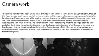 Camera work
The camera work for “The Heart Wants What It Wants” Is very simple in some places but very effective. Most of
the video is made up of a close up shot of Selena singing to the song, so all we can see being the audience is her
face in many different emotions whilst singing. However, towards the middle near end of the music video there
are a few more different camera angles, such as high angle ones where she is sitting down showing her
weakness and how small she feels. The camera follows behind her showing what she is dong a lot of the time
and what she is going through in the journey, as we do also see more close ups of her looking at the male in a
loved up way to show the viewers how she is feeling. During the rest of the video, we are shown a few more
different shots and angles such as wide shots where the background is also in it, representing it is never just
them two anymore.
 