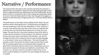 Narrative / Performance
The focal point for this video is the narrative and what the character is
experiencing. The storyline is about the star Selena going through a hard
time to understand what she really wants out of this relationship. All she
knows is that it is not good for her as she is always worrying about where
he is, but in fact she knows what he is like. Even though she struggles to
hold on to what they have, she goes by the lyric “The Heart Wants What it
Wants”
The performance on the other hand is slightly similar where she just
performs whilst matching the lyrics. The performance all together is
not over powering or over the top. Being about a “love” situation, it
is quiet a calm performance but also comes across as a big deal due
to all the close ups and harsh facial expressions to show she is not
happy. The way she acts is very slow moving as most of the effect is
in slow motion sometimes. As the audience I can tell from my point
of view she comes across sad, broken and confused. I can see this
through the shots of her crying but also the way her body language
is, as she doesn’t come across enthusiastic. The male through this
provide us with a look where he doesn’t really care but likes to look
like he Is having a good time surrounded by loads of people. He
gives off the impression that he comes across controlling as we see a
point where he grabs the females arm tightly to sit back down. This
is where I can see she is stuck In a situation in what to do, as she
doesn’t want to believe he is bad for her, even though she knows he
is no good.
 