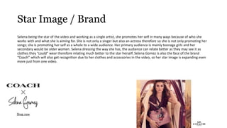 Star Image / Brand
Selena being the star of the video and working as a single artist, she promotes her self in many ways because of who she
works with and what she is aiming for. She is not only a singer but also an actress therefore so she is not only promoting her
songs; she is promoting her self as a whole to a wide audience. Her primary audience is mainly teenage girls and her
secondary would be older women. Selena dressing the way she has, the audience can relate better as they may see it as
clothes they “could” wear therefore relating much better to the star herself. Selena Gomez is also the face of the brand
“Coach” which will also get recognition due to her clothes and accessories in the video, so her star image is expanding even
more just from one video.
 