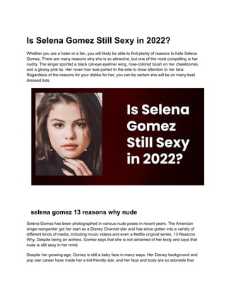 Is Selena Gomez Still Sexy in 2022?
Whether you are a hater or a fan, you will likely be able to find plenty of reasons to hate Selena
Gomez. There are many reasons why she is so attractive, but one of the most compelling is her
nudity. The singer sported a black cat-eye eyeliner wing, rose-colored blush on her cheekbones,
and a glossy pink lip. Her raven hair was parted to the side to draw attention to her face.
Regardless of the reasons for your dislike for her, you can be certain she will be on many best
dressed lists.
selena gomez 13 reasons why nude
Selena Gomez has been photographed in various nude poses in recent years. The American
singer-songwriter got her start as a Disney Channel star and has since gotten into a variety of
different kinds of media, including music videos and even a Netflix original series, 13 Reasons
Why. Despite being an actress, Gomez says that she is not ashamed of her body and says that
nude is still sexy in her mind.
Despite her growing age, Gomez is still a baby face in many ways. Her Disney background and
pop star career have made her a kid-friendly star, and her face and body are so adorable that
 