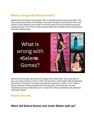 What is wrong with Selena Gomez?
Selena Gomez has been a big star lately. She is a critically acclaimed actress who stars in the
Hulu comedy Only Murders in the Building. The actress has been in high demand in the music
industry as well. Recently, she was seen on the red carpet at the Emmy Awards wearing two
gorgeous dresses. The first was a white sequined halter gown by Rotate that she accessorized
with green tassel earrings.
Selena Gomez has been open about her struggles with mental illness. She sought help for
lupus at a rehab in Arizona in 2014. In 2016, she went into a mental health rehab for depression
and anxiety in Tennessee. The actress cancelled her remaining tour dates. In 2017, Selena
Gomez underwent a kidney transplant from her best friend. In the same year, she was
hospitalized due to low white blood count. In early 2019, Gomez revealed she was diagnosed
with bipolar disorder.
People also ask
When did Selena Gomez and Justin Bieber split up?
 