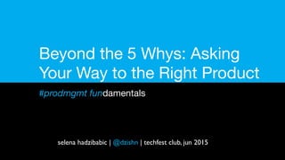Beyond the 5 Whys: Asking
Your Way to the Right Product
#prodmgmt fundamentals
selena hadzibabic | @dzishn | techfest club, jun 2015
 