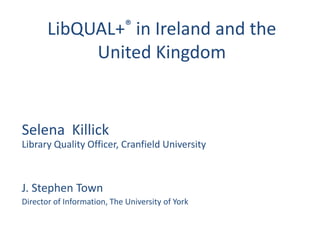 LibQUAL+® in Ireland and the
            United Kingdom


Selena Killick
Library Quality Officer, Cranfield University



J. Stephen Town
Director of Information, The University of York
 