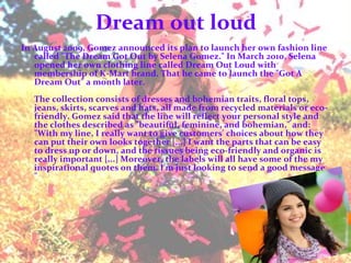 Dream out loud In August 2009, Gomez announced its plan to launch her own fashion line called "The Dream Got Out by Selena Gomez." In March 2010, Selena opened her own clothing line called Dream Out Loud with membership of K-Mart brand. That he came to launch the "Got A Dream Out" a month later. The collection consists of dresses and bohemian traits, floral tops, jeans, skirts, scarves and hats, all made from recycled materials or eco-friendly. Gomez said that the line will reflect your personal style and the clothes described as "beautiful, feminine, and bohemian," and: "With my line, I really want to give customers' choices about how they can put their own looks together [...] I want the parts that can be easy to dress up or down, and the tissues being eco-friendly and organic is really important [...] Moreover, the labels will all have some of the my inspirational quotes on them. I'm just looking to send a good message. "   