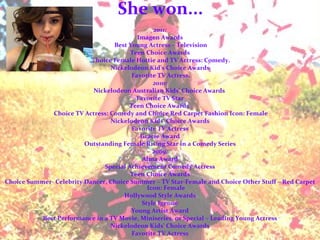 She won... 2011: Imagen Awards Best Young Actress – Television Teen Choice Awards Choice Female Hottie and TV Actress: Comedy. Nickelodeon Kid's Choice Awards Favorite TV Actress. 2010: Nickelodeon Australian Kids' Choice Awards  Favorite TV Star Teen Choice Awards  Choice TV Actress: Comedy and Choice Red Carpet Fashion Icon: Female Nickelodeon Kids' Choice Awards Favorite TV Actress Gracie Award Outstanding Female Rising Star in a Comedy Series 2009: Alma Award Special Achievement Comedy Actress Teen Choice Awards Choice Summer- Celebrity Dancer, Choice Summer – TV Star-Female and Choice Other Stuff – Red Carpet Icon: Female Hollywood Style Awards Style Igenue Young Artist Award Best Performance in a TV Movie, Miniseries, or Special – Leading Young Actress Nickelodeon Kids' Choice Awards Favorite TV Actress 
