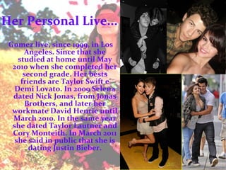 Her Personal Live... Gomez live, since 1999, in Los Angeles. Since that she studied at home until May 2010 when she completed her second grade. Her bests friends are Taylor Swift e Demi Lovato. In 2009 Selena dated Nick Jonas, from Jonas Brothers, and later her workmate David Henrie until March 2010. In the same year she dated Taylor Lautner and Cory Monteith. In March 2011 she said in public that she is dating Justin Bieber. 
