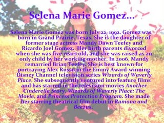 Selena Marie Gomez... Selena Marie Gomez was born July 22, 1992. Gomez was born in Grand Prairie, Texas. She is the daughter of former stage actress Mandy Dawn Teefey and Ricardo Joel Gomez.  Her birth parents divorced when she was five years old, and she was raised as an only child by her working mother. In 2006, Mandy remarried Brian Teefey. She is best known for portraying Alex Russo in the Emmy Award-winning Disney Channel television series  Wizards of Waverly Place . She subsequently ventured into feature films and has starred in the television movies  Another Cinderella Story ,  Wizards of Waverly Place: The Movie , and  Princess Protection Program . She made her starring theatrical film debut in  Ramona and Beezus .  